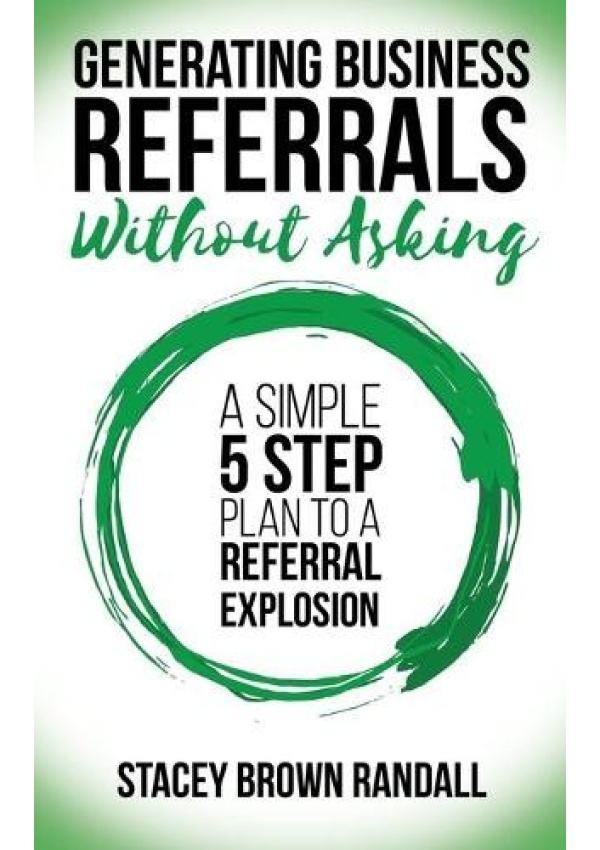 Generating Business Referrals Without Asking, A Simple Five Step Plan to a Referral Explosion