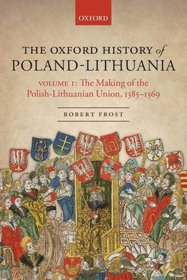 Oxford History of Poland-Lithuania, Volume I: The Making of the Polish-Lithuanian Union, 1385-1569